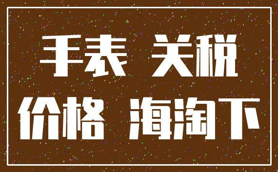 手表 关税_价格 海淘下