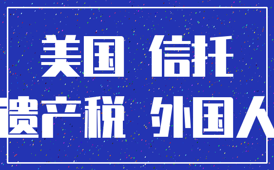 美国 信托_遗产税 外国人