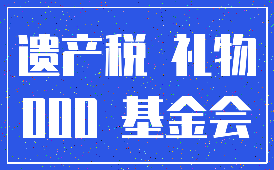 遗产税 礼物_000 基金会